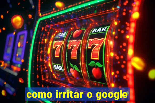 como irritar o google